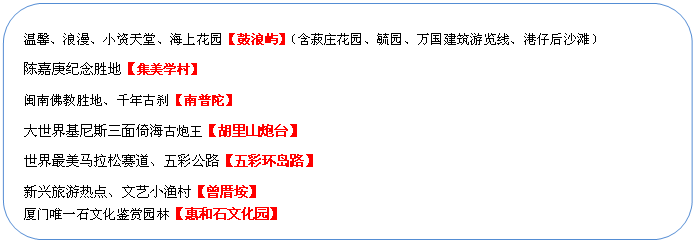 圓角矩形: 溫馨、浪漫、小資天堂、海上花園【鼓浪嶼】（含菽莊花園、毓園、萬國建筑游覽線、港仔后沙灘）
陳嘉庚紀(jì)念勝地【集美學(xué)村】
閩南佛教勝地、千年古剎【南普陀】
大世界基尼斯三面倚海古炮王【胡里山炮臺(tái)】
世界最美馬拉松賽道、五彩公路【五彩環(huán)島路】
新興旅游熱點(diǎn)、文藝小漁村【曾厝垵】
廈門唯一石文化鑒賞園林【惠和石文化園】
